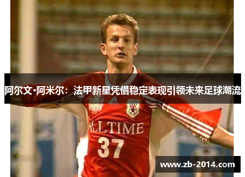 阿尔文·阿米尔：法甲新星凭借稳定表现引领未来足球潮流