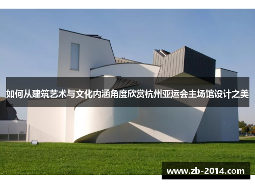 如何从建筑艺术与文化内涵角度欣赏杭州亚运会主场馆设计之美