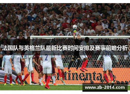 法国队与英格兰队最新比赛时间安排及赛事前瞻分析 法国队与英格兰队最新比赛时间安排及赛事前瞻分析