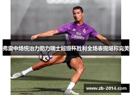 弗雷中场统治力助力瑞士超级杯胜利全场表现堪称完美 弗雷中场统治力助力瑞士超级杯胜利全场表现堪称完美