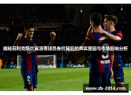 揭秘菲利克斯坎塞洛等球员身价背后的真实原因与市场影响分析